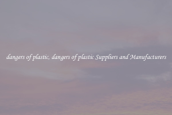 dangers of plastic, dangers of plastic Suppliers and Manufacturers