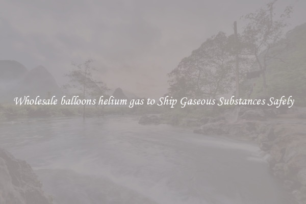Wholesale balloons helium gas to Ship Gaseous Substances Safely