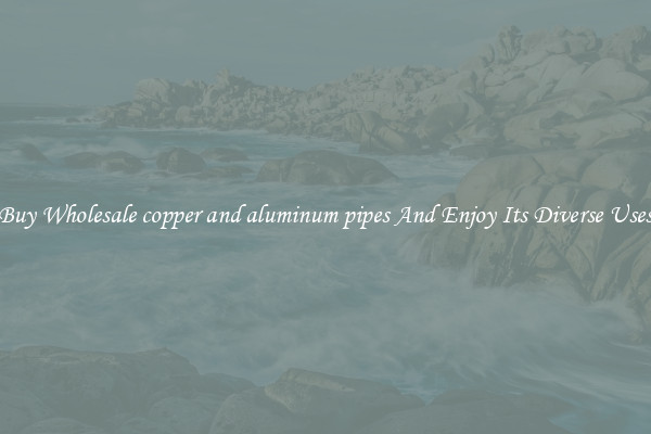 Buy Wholesale copper and aluminum pipes And Enjoy Its Diverse Uses